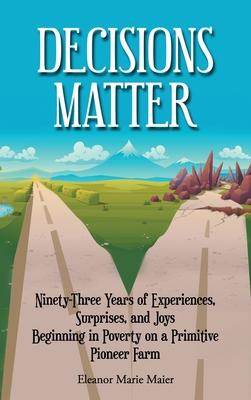 Decisions Matter: Ninety-Three Years of Experiences, Surprises, and Joys Beginning in Poverty on a Primitive Pioneer Farm