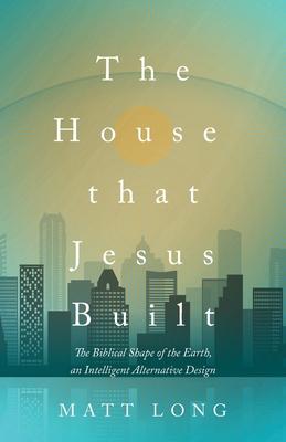 The House That Jesus Built: The Biblical Shape of the Earth, and Intelligent Alternative Design