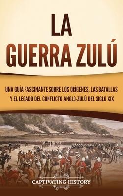 La guerra zul: Una gua fascinante sobre los orgenes, las batallas y el legado del conflicto anglo-zul del siglo XIX