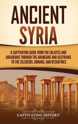 Ancient Syria: A Captivating Guide from the Eblaites and Akkadians through the Arameans and Assyrians to the Seleucids, Romans, and B