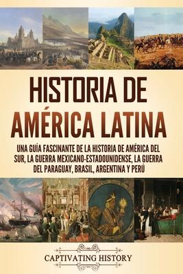 Historia de Amrica Latina: Una gua fascinante de la historia de Amrica del Sur, la guerra mexicano-estadounidense, la guerra del Paraguay, Bras