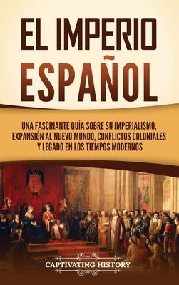 El Imperio espaol: Una fascinante gua sobre su imperialismo, expansin al Nuevo Mundo, conflictos coloniales y legado en los tiempos mod