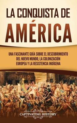 La conquista de Amrica: Una fascinante gua sobre el descubrimiento del Nuevo Mundo, la colonizacin europea y la resistencia indgena