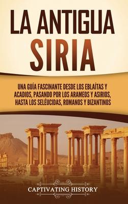 La antigua Siria: Una gua fascinante desde los eblatas y acadios, pasando por los arameos y asirios, hasta los selucidas, romanos y b