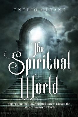 The Spiritual World: Understanding How Spiritual Forces Dictate the Life of Humans on Earth