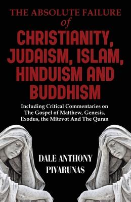 The Absolute Failure of Christianity, Judaism, Islam, Hinduism and Buddhism: Including Critical Commentaries on The Gospel of Matthew, Genesis, Exodus