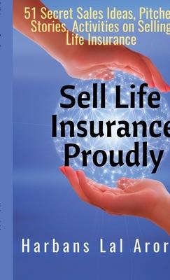 Sell Life Insurance Proudly: 51 Secret Sales Ideas, Pitches, Stories, Activities on Selling Life Insurance