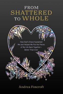From Shattered to Whole: How God's Grace Sustained Me and Helped Me Put the Pieces of My Life Back Together-Better Than Ever