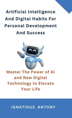 Artificial Intelligence And Digital Habits For Personal Development And Success: Master The Power of AI and New Digital Technology to Elevate Your Lif