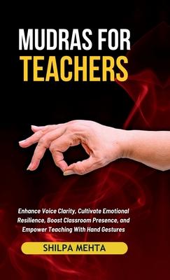 Mudras For Teachers: Enhance Voice Clarity, Cultivate Emotional Resilience, Boost Classroom Presence, and Empower Teaching With Hand Gestur