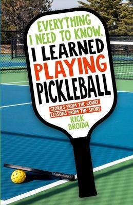 Everything I Need to Know, I Learned Playing Pickleball: Stories from the Court, Lessons from the Sport