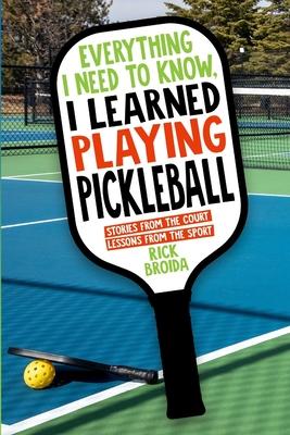 Everything I Need to Know, I Learned Playing Pickleball: Stories from the Court, Lessons from the Sport