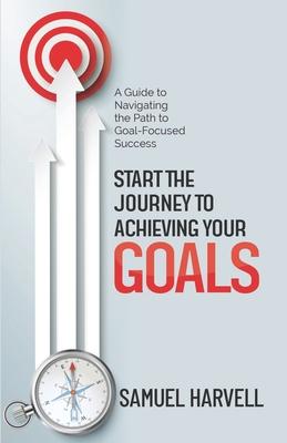 Start the Journey to Achieving Your Goals: A Guide to Navigating the Path to Goal-Focused Success