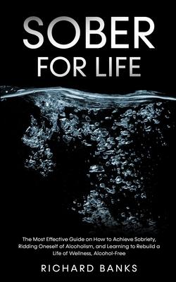 Sober for Life: The Most Effective Guide on How to Achieve Sobriety, Ridding Oneself of Alcoholism, and Learning to Rebuild a Life of