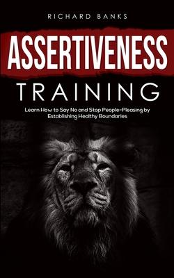 Assertiveness Training: Learn How to Say No and Stop People-Pleasing by Establishing Healthy Boundaries