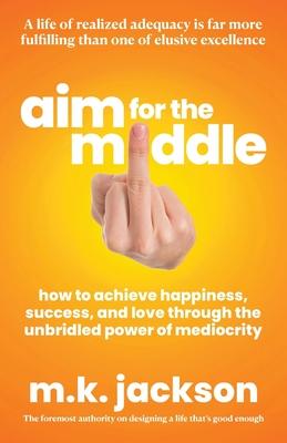 Aim for the Middle: How to Achieve Happiness, Success, and Love Through the Unbridled Power of Mediocrity