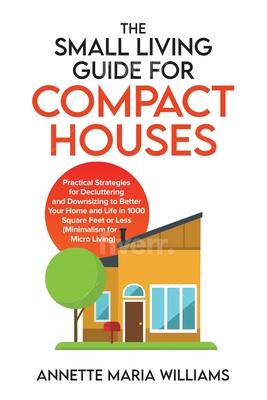 The Small Living Guide for Compact Houses: Practical Strategies for Decluttering and Downsizing to Better Your Home and Life in 1000 Square Feet or Le