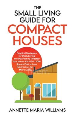 The Small Living Guide for Compact Houses: Practical Strategies for Decluttering and Downsizing to Better Your Home and Life in 1000 Square Feet or Le