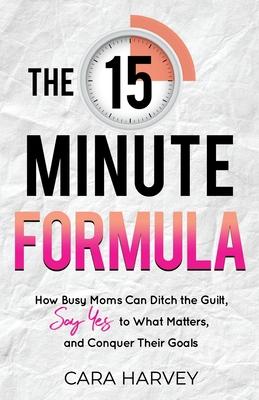 The 15 Minute Formula: How Busy Moms Can Ditch the Guilt, Say Yes to What Matters and Conquer Their Goals