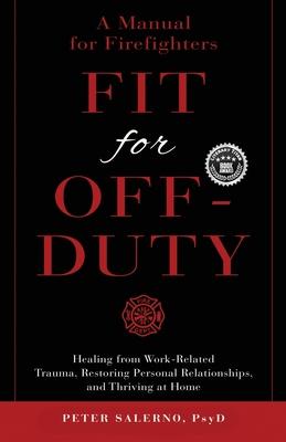 Fit For Off-Duty: A Manual for Firefighters: Healing from Work-Related Trauma, Restoring Personal Relationships, and Thriving at Home