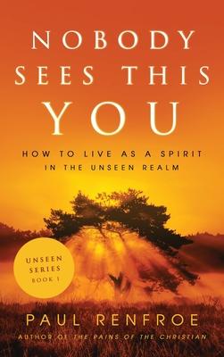 Nobody Sees This You: How to Live as a Spirit in the Unseen Realm