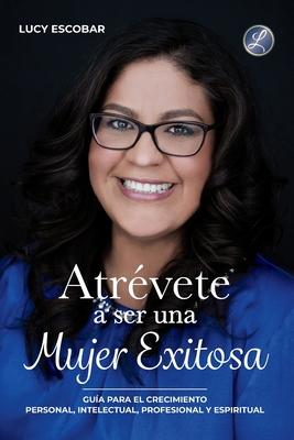 Atrvete a ser una mujer exitosa: Una gua para el crecimiento personal, intelectual, profesional y espiritual