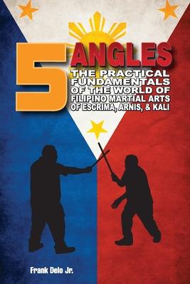 5 Angles: The Practical Fundamentals of the World of Filipino Martial Arts of Escrima, Arnis, & Kali: The Practical Fundamentals