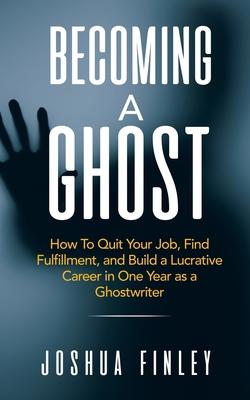 Becoming A Ghost: How To Quit Your Job, Find Fulfillment, and Build a Lucrative Career in One Year as a Ghostwriter