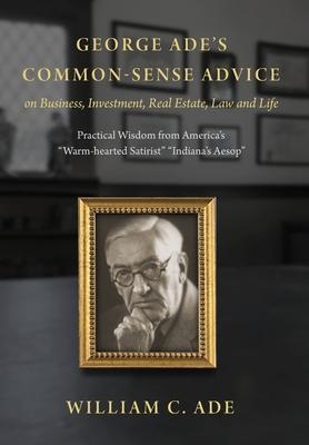 George Ade's Common-Sense Advice on Business, Investment, Real Estate, Law and Life: Practical Wisdom from "America's Warm-hearted Satirist" "Indiana'