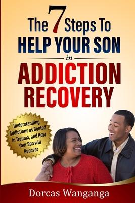 The 7 Steps to Help Your Son in Addiction Recovery: Understanding Addictions as Rooted in Trauma and How Your Son Will Recover