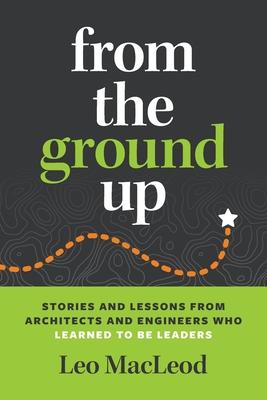 From the Ground Up: Stories and Lessons from Architects and Engineers Who Learned to Be Leaders