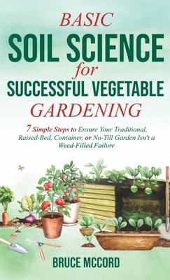 Basic Soil Science for Successful Vegetable Gardening: 7 Simple Steps to Ensure Your Traditional, Raised-Bed, Container, or No-Till Garden Isn't a Wee