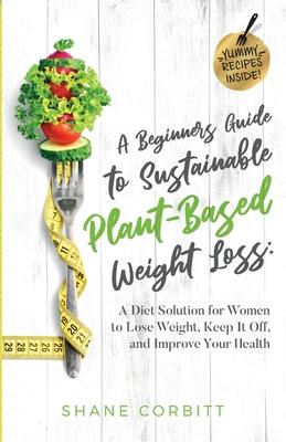 A Beginner's Guide to Sustainable Plant-Based Weight-Loss: A Diet Solution for Women to Lose Weight, Keep It Off, and Improve Health