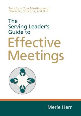 The Serving Leader's Guide to Effective Meetings: Transform Your Meetings with Character, Structure, and Skill