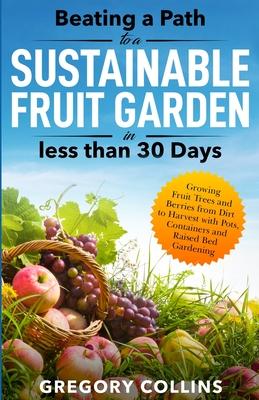 Beating a Path to a Sustainable Fruit Garden in Less Than 30 Days: Growing Fruit Trees and Berries from Dirt to Harvest with Pots, Containers, and Rai