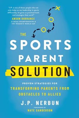 The Sports Parent Solution: Proven Strategies for Transforming Parents from Obstacles to Allies