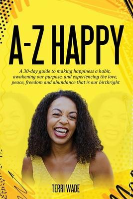 A-Z HAPPY A 30-day guide to making happiness a habit, awakening our purpose, and experiencing the love, peace, freedom and abundance that is our birth