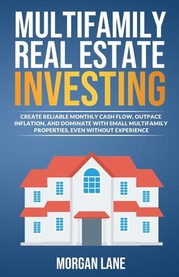 Multifamily Real Estate Investing: Create Reliable Monthly Cash Flow, Outpace Inflation, and Dominate with Small Multifamily Properties, Even Without