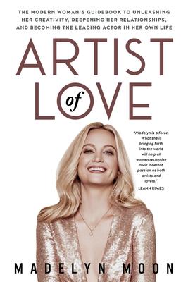 Artist of Love: The Modern Woman's Guidebook To Unleashing Her Creativity, Deepening Her Relationships, And Becoming The Leading Actor