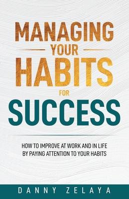 Managing Your Habits for Success: How to Improve at Work and in Life by Paying Attention to Your Habits