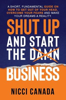 Shut Up and Start the Damn Business: A Short Fundamental Guide on How to Get Out of Your Head, Overcome Your Fears and Make Your Dreams A Reality.