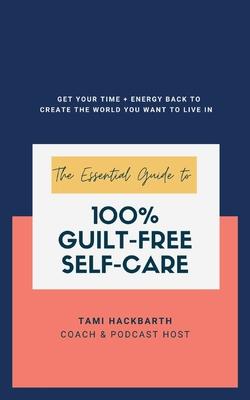 The Essential Guide to 100% Guilt-Free Self-Care: Get Your Time + Energy Back to Create the World You Want to Live In