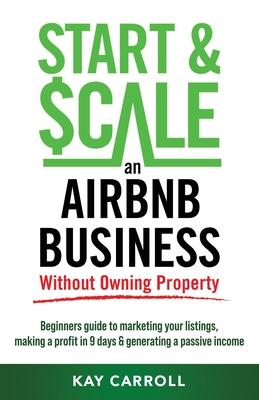 How to Start & Scale an Airbnb Business Without Owning Property: Beginners guide to marketing your listings, making a profit in 9 days & generating a