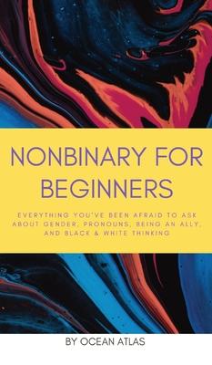 Nonbinary For Beginners: Everything you've been afraid to ask about gender, pronouns, being an ally, and black & white thinking