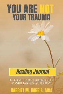 You Are Not Your Trauma Healing Journal: 40 Days to Reclaiming Self & Writing New Chapters