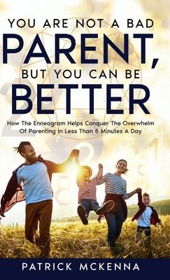 You Are Not A Bad Parent, But You Can Be Better: How The Enneagram Helps Conquer The Overwhelm Of Parenting In Less Than 5 Minutes A Day