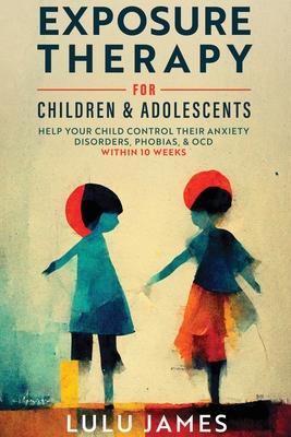 Exposure Therapy For Children and Adolescents: Help Your Child Control Their Anxiety Disorders, Phobias, And OCD within 10 Weeks.