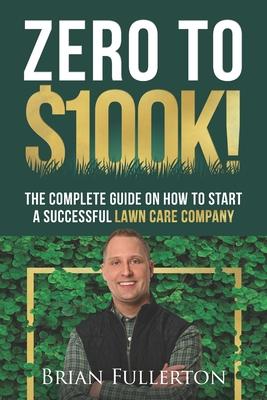 Zero To $100K!: The Complete Guide On How To Start A Successful Lawn Care Company