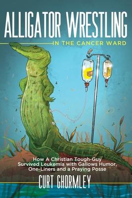 Alligator Wrestling in the Cancer Ward: How a Christian Tough-Guy Survived Leukemia with Gallows Humor, One-Liners and a Praying Posse