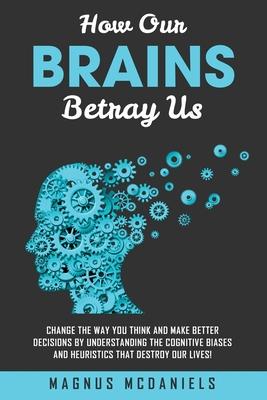 How Our Brains Betray Us: Change the Way you Think and Make Better Decisions by Understanding the Cognitive Biases and Heuristics that Destroy O